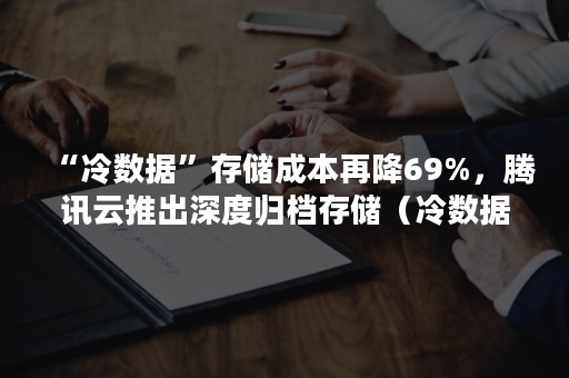 “冷数据”存储成本再降69%，腾讯云推出深度归档存储（冷数据存储市场）