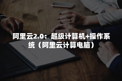 阿里云2.0：超级计算机+操作系统（阿里云计算电脑）