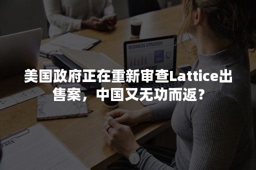 美国政府正在重新审查Lattice出售案，中国又无功而返？