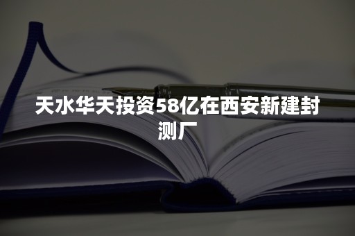 天水华天投资58亿在西安新建封测厂