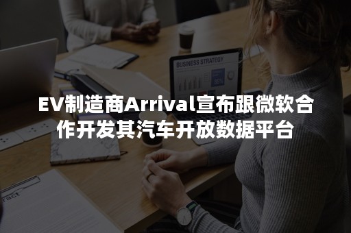 EV制造商Arrival宣布跟微软合作开发其汽车开放数据平台