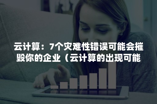 云计算：7个灾难性错误可能会摧毁你的企业（云计算的出现可能会带来哪些挑战和问题）