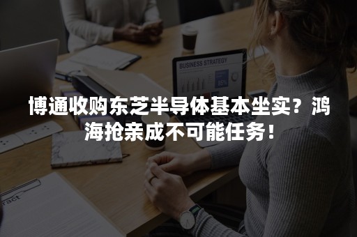 博通收购东芝半导体基本坐实？鸿海抢亲成不可能任务！