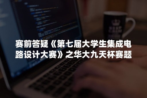 赛前答疑《第七届大学生集成电路设计大赛》之华大九天杯赛题理解及Aether软件使用方法