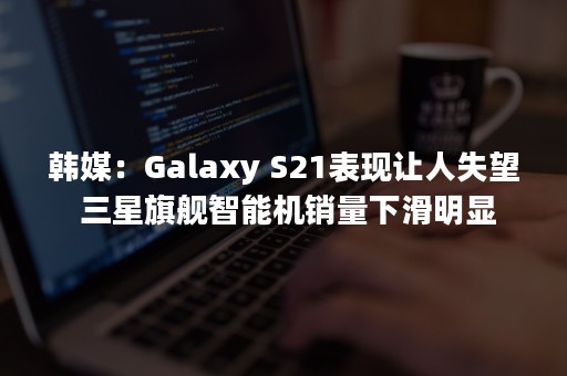 韩媒：Galaxy S21表现让人失望 三星旗舰智能机销量下滑明显