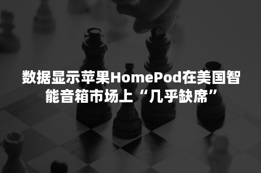 数据显示苹果HomePod在美国智能音箱市场上“几乎缺席”