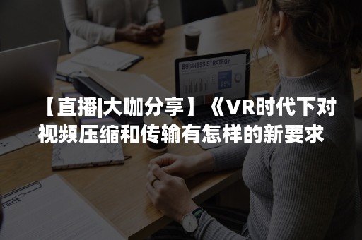 【直播|大咖分享】《VR时代下对视频压缩和传输有怎样的新要求》范益波 教授