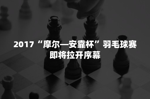 2017“摩尔—安靠杯”羽毛球赛即将拉开序幕