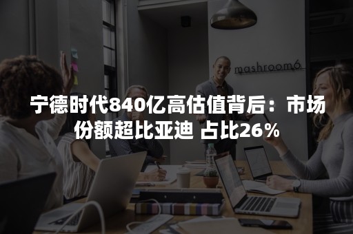 宁德时代840亿高估值背后：市场份额超比亚迪 占比26%