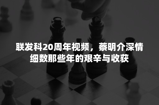 联发科20周年视频，蔡明介深情细数那些年的艰辛与收获