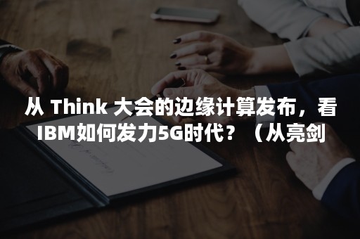 从 Think 大会的边缘计算发布，看IBM如何发力5G时代？（从亮剑开始崛起）