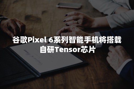 谷歌Pixel 6系列智能手机将搭载自研Tensor芯片