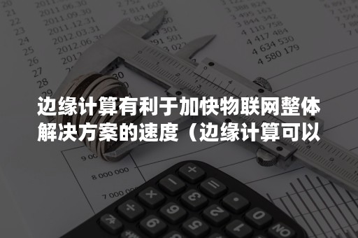 边缘计算有利于加快物联网整体解决方案的速度（边缘计算可以有效地融合无线网络和）