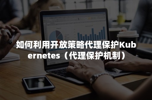 如何利用开放策略代理保护Kubernetes（代理保护机制）