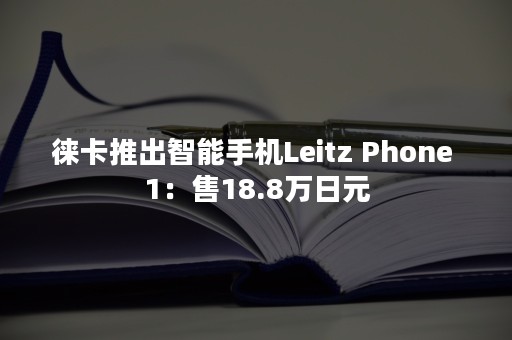 徕卡推出智能手机Leitz Phone 1：售18.8万日元