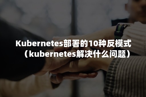 Kubernetes部署的10种反模式（kubernetes解决什么问题）