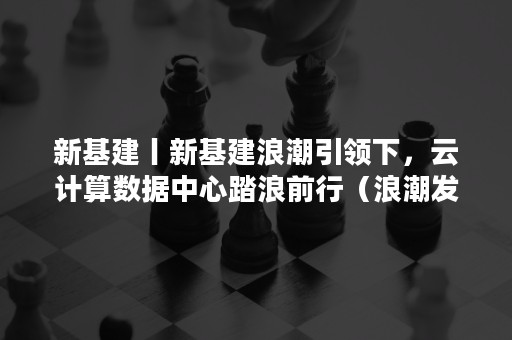 新基建丨新基建浪潮引领下，云计算数据中心踏浪前行（浪潮发力新基建,以智算中心推动开放生态）