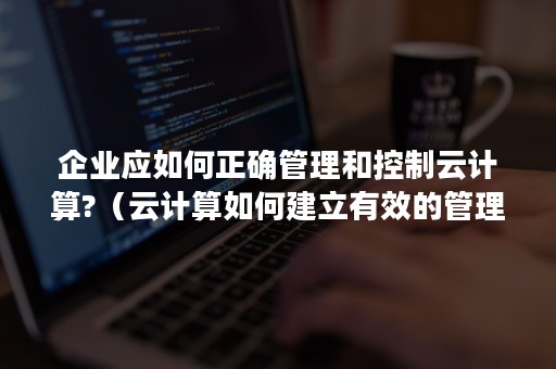 企业应如何正确管理和控制云计算?（云计算如何建立有效的管理决策协同机制）