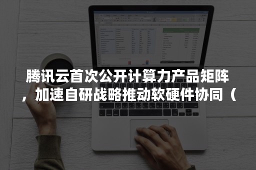 腾讯云首次公开计算力产品矩阵，加速自研战略推动软硬件协同（云计算等技术实现了整体性突破）