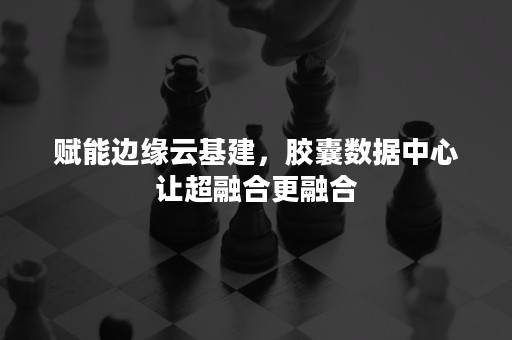 赋能边缘云基建，胶囊数据中心让超融合更融合