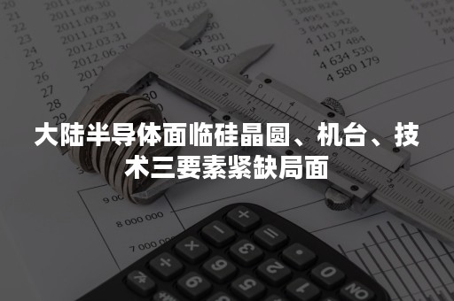 大陆半导体面临硅晶圆、机台、技术三要素紧缺局面