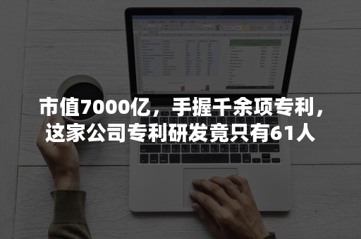 市值7000亿，手握千余项专利，这家公司专利研发竟只有61人