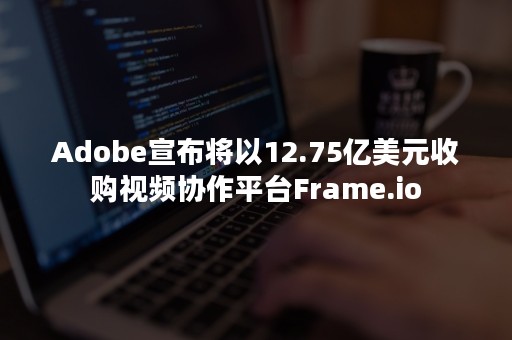 Adobe宣布将以12.75亿美元收购视频协作平台Frame.io