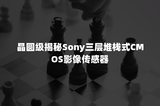 晶圆级揭秘Sony三层堆栈式CMOS影像传感器