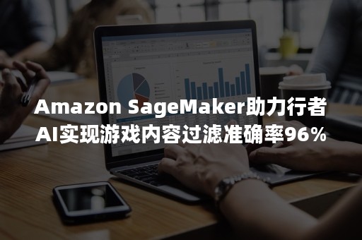 Amazon SageMaker助力行者AI实现游戏内容过滤准确率96%