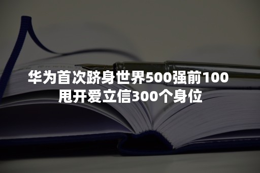 华为首次跻身世界500强前100 甩开爱立信300个身位