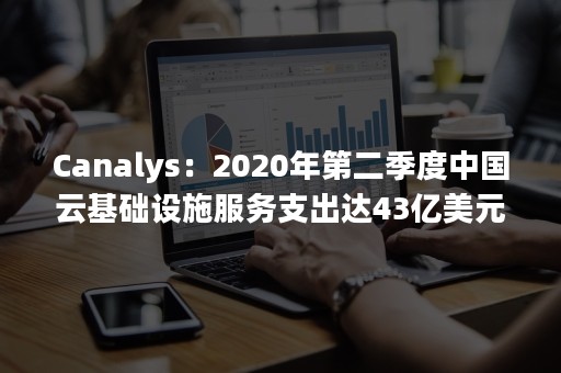 Canalys：2020年第二季度中国云基础设施服务支出达43亿美元（2020年云服务份额）