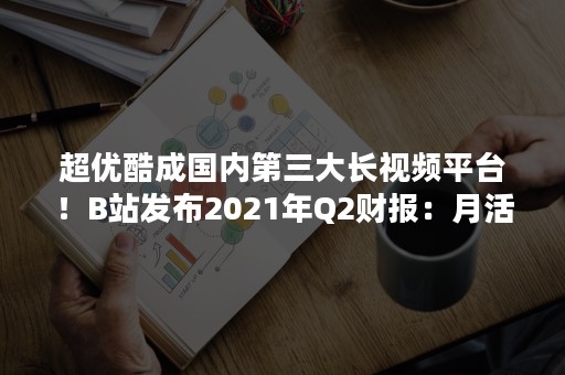 超优酷成国内第三大长视频平台！B站发布2021年Q2财报：月活用户暴增44%