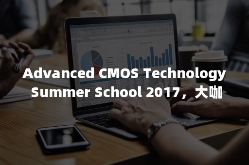 Advanced CMOS Technology Summer School 2017，大咖云集，相约北京！