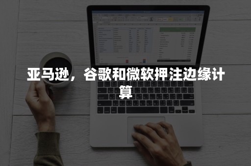 亚马逊，谷歌和微软押注边缘计算