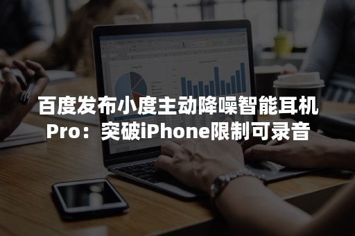 百度发布小度主动降噪智能耳机Pro：突破iPhone限制可录音