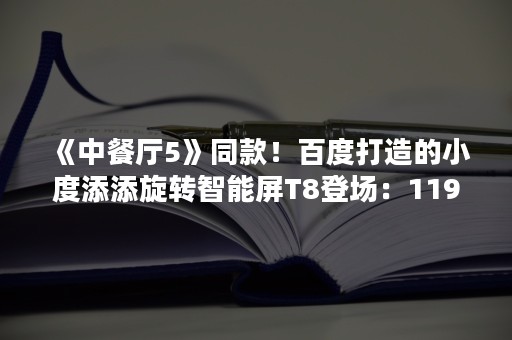 《中餐厅5》同款！百度打造的小度添添旋转智能屏T8登场：1199元