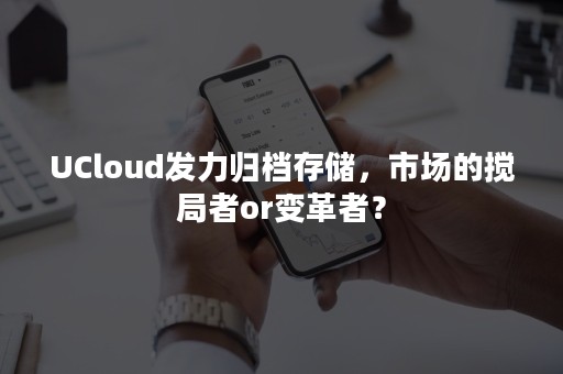 UCloud发力归档存储，市场的搅局者or变革者？