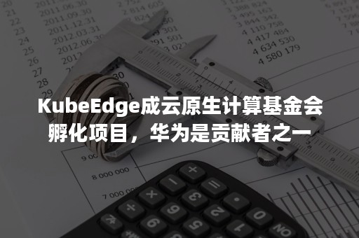 KubeEdge成云原生计算基金会孵化项目，华为是贡献者之一