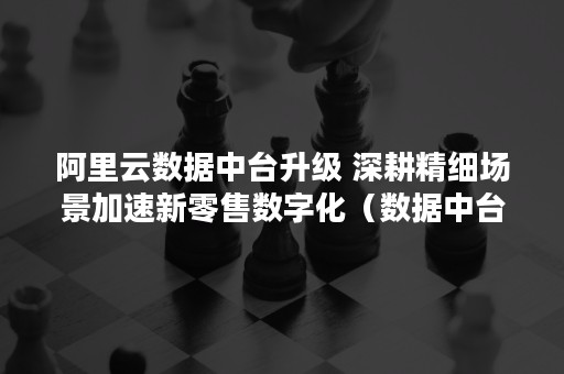 阿里云数据中台升级 深耕精细场景加速新零售数字化（数据中台 阿里云）