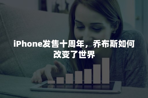 iPhone发售十周年，乔布斯如何改变了世界