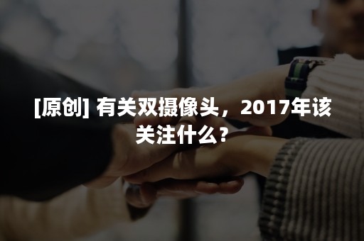 [原创] 有关双摄像头，2017年该关注什么？