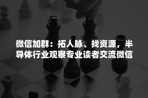 微信加群：拓人脉、找资源，半导体行业观察专业读者交流微信群邀请你加入