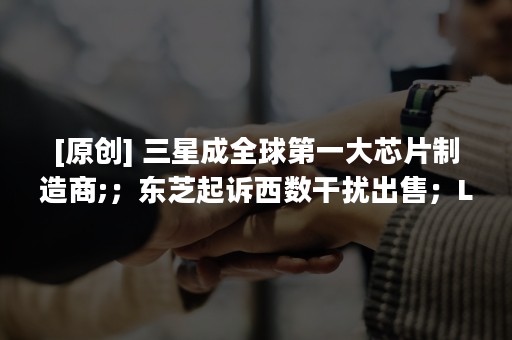 [原创] 三星成全球第一大芯片制造商;；东芝起诉西数干扰出售；LGD 8.5 代厂传意外，供应恐趋紧 | 摩尔内参 6/28