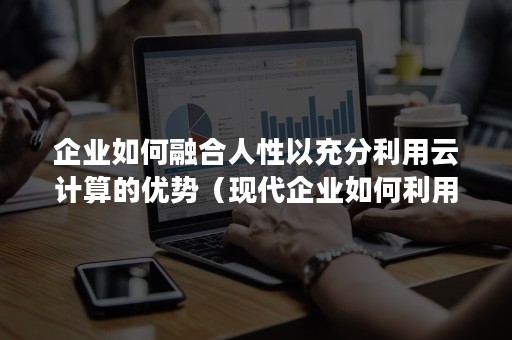 企业如何融合人性以充分利用云计算的优势（现代企业如何利用云计算为企业带来更好的发展）