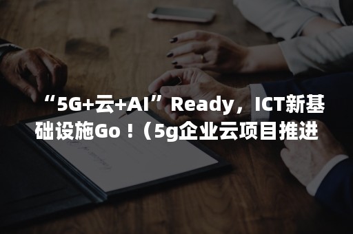 “5G+云+AI”Ready，ICT新基础设施Go !（5g企业云项目推进工程）