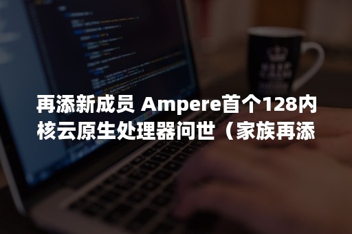 再添新成员 Ampere首个128内核云原生处理器问世（家族再添新成员）