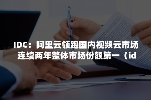 IDC：阿里云领跑国内视频云市场 连续两年整体市场份额第一（idc云计算行业报告）