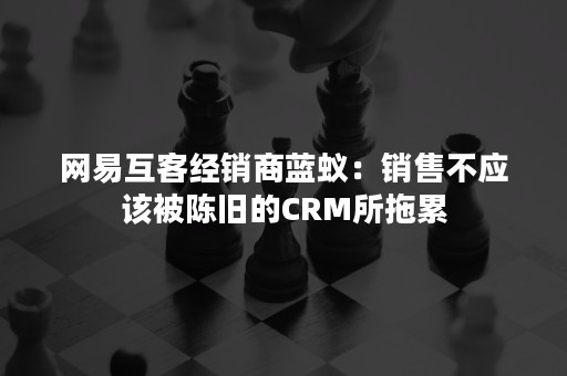 网易互客经销商蓝蚁：销售不应该被陈旧的CRM所拖累