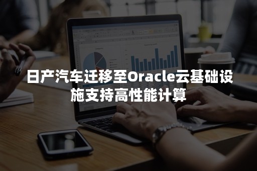 日产汽车迁移至Oracle云基础设施支持高性能计算