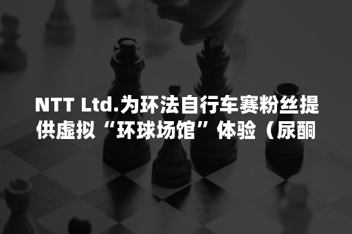 NTT Ltd.为环法自行车赛粉丝提供虚拟“环球场馆”体验（尿酮体）